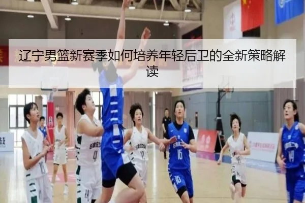 辽宁男篮新赛季如何培养年轻后卫的全新策略解读