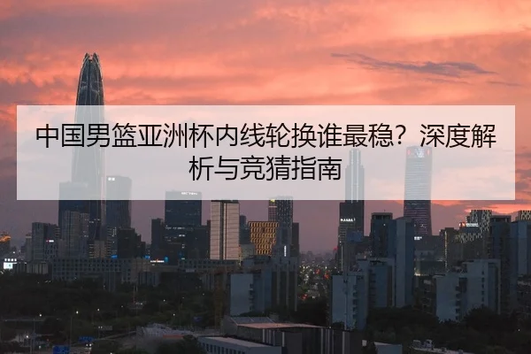 中国男篮亚洲杯内线轮换谁最稳？深度解析与竞猜指南